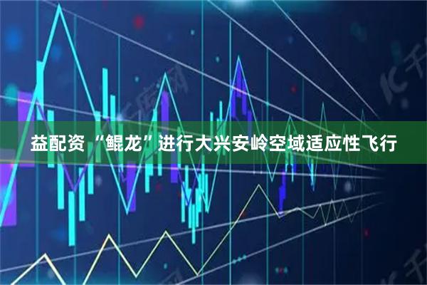 益配资 “鲲龙”进行大兴安岭空域适应性飞行