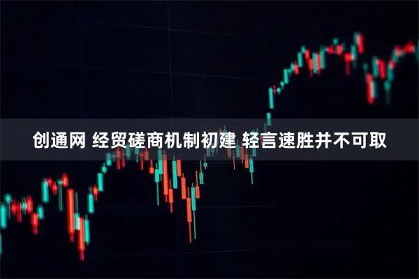 创通网 经贸磋商机制初建 轻言速胜并不可取