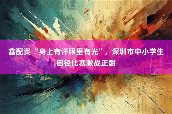 鑫配资 “身上有汗眼里有光”,深圳市中小学生田径比赛激战正酣