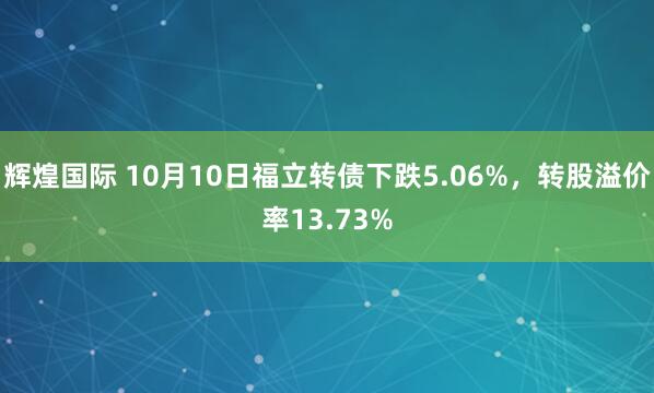辉煌国际 10月10日福立转债下跌5.06%，转股溢价率13.73%