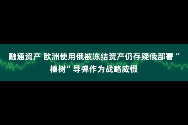 融通资产 欧洲使用俄被冻结资产仍存疑 俄部署“榛树”导弹作为战略威慑