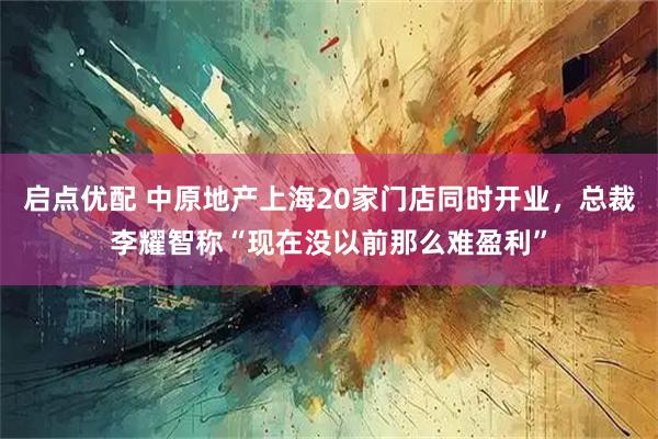 启点优配 中原地产上海20家门店同时开业，总裁李耀智称“现在没以前那么难盈利”