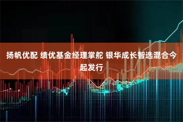扬帆优配 绩优基金经理掌舵 银华成长智选混合今起发行
