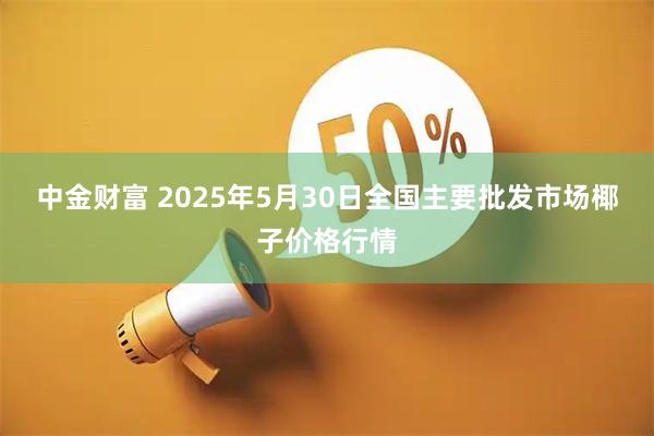 中金财富 2025年5月30日全国主要批发市场椰子价格行情