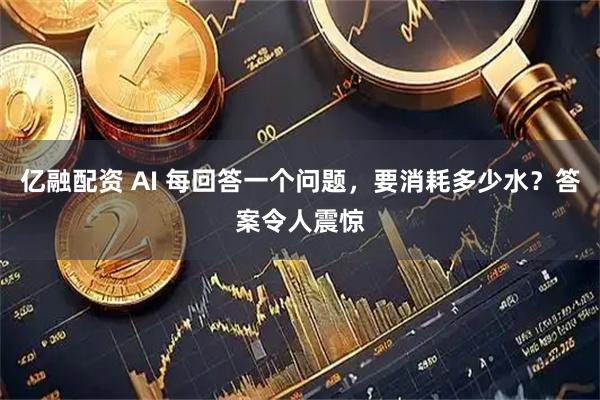 亿融配资 AI 每回答一个问题，要消耗多少水？答案令人震惊
