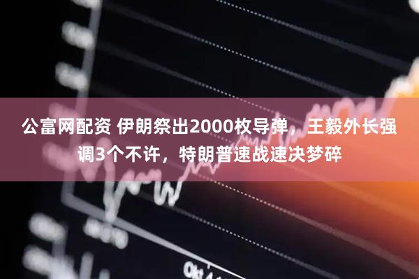 公富网配资 伊朗祭出2000枚导弹，王毅外长强调3个不许，特朗普速战速决梦碎