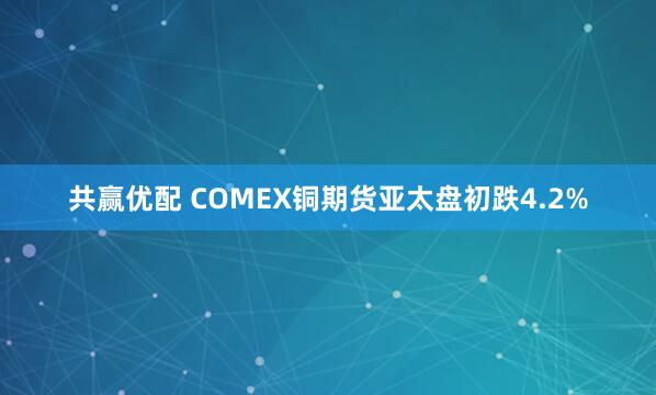 共赢优配 COMEX铜期货亚太盘初跌4.2%