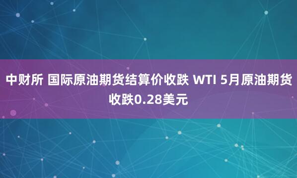 中财所 国际原油期货结算价收跌 WTI 5月原油期货收跌0.28美元
