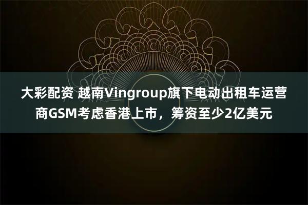 大彩配资 越南Vingroup旗下电动出租车运营商GSM考虑香港上市，筹资至少2亿美元