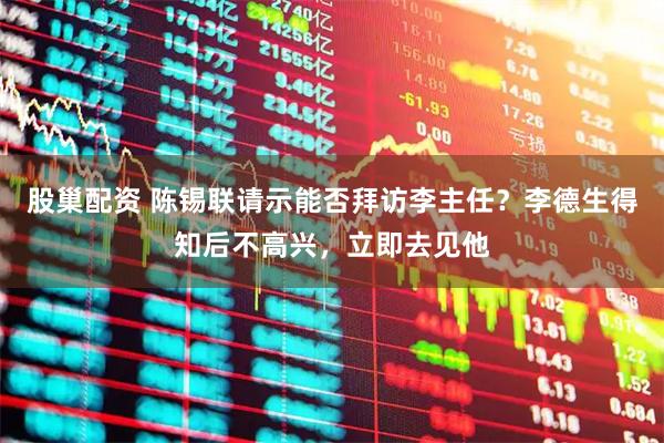 股巢配资 陈锡联请示能否拜访李主任？李德生得知后不高兴，立即去见他