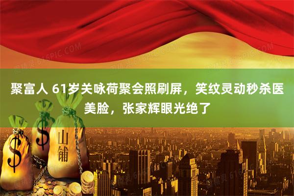 聚富人 61岁关咏荷聚会照刷屏，笑纹灵动秒杀医美脸，张家辉眼光绝了