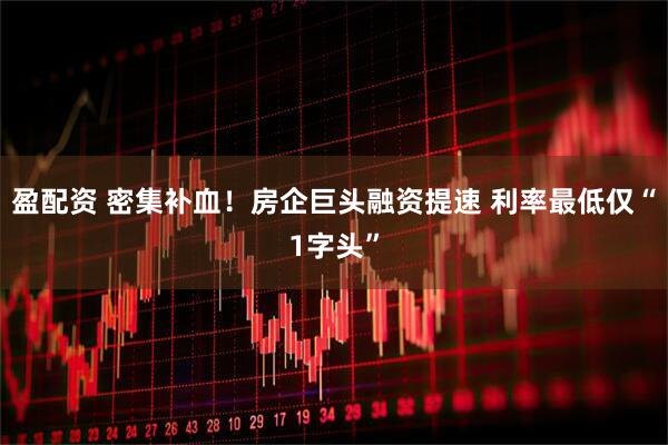 盈配资 密集补血！房企巨头融资提速 利率最低仅“1字头”