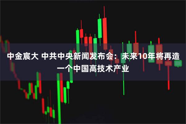 中金宸大 中共中央新闻发布会：未来10年将再造一个中国高技术产业