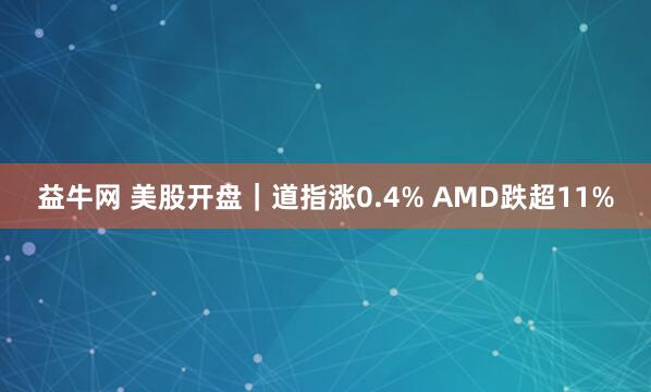 益牛网 美股开盘｜道指涨0.4% AMD跌超11%